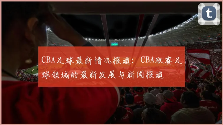 CBA足球最新情况报道：CBA联赛足球领域的最新发展与新闻报道
