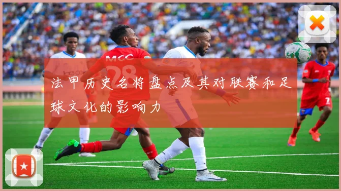 法甲历史名将盘点及其对联赛和足球文化的影响力