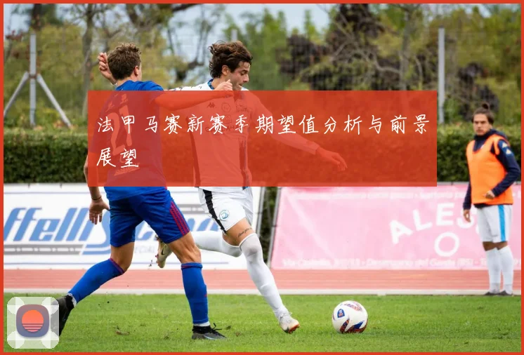 法甲马赛新赛季期望值分析与前景展望